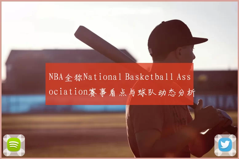NBA全称National Basketball Association赛事看点与球队动态分析