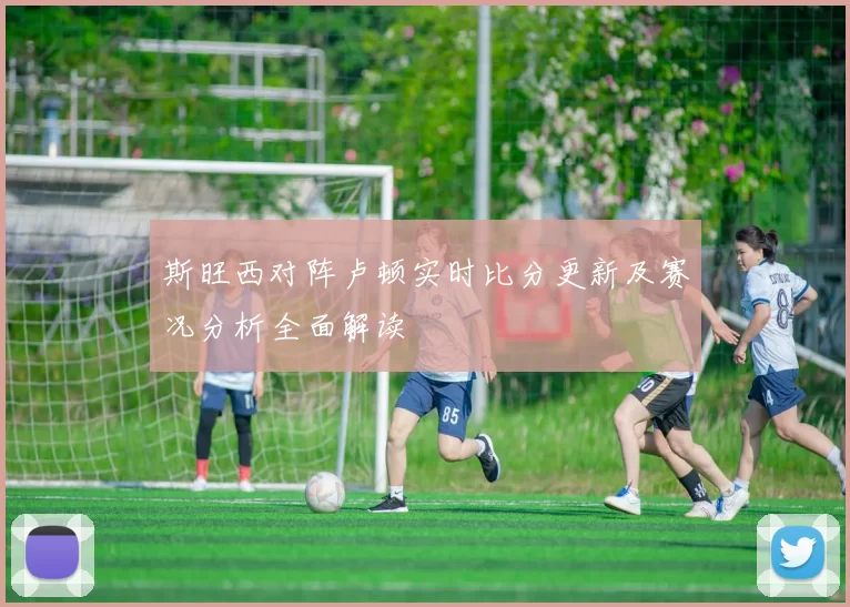 斯旺西对阵卢顿实时比分更新及赛况分析全面解读