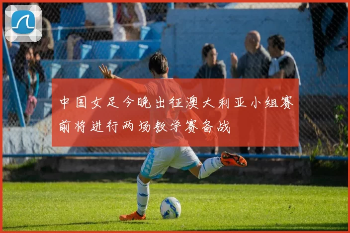 中国女足今晚出征澳大利亚小组赛前将进行两场教学赛备战
