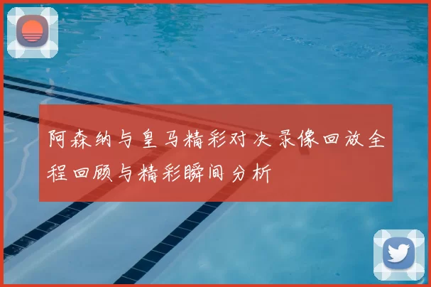 阿森纳与皇马精彩对决录像回放全程回顾与精彩瞬间分析