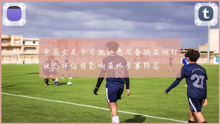 中国女足今日抵达悉尼备战亚洲杯状态评估将影响最终参赛阵容