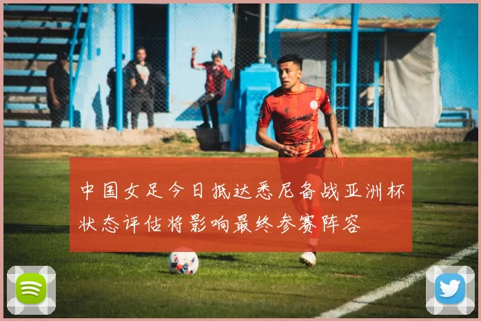中国女足今日抵达悉尼备战亚洲杯状态评估将影响最终参赛阵容