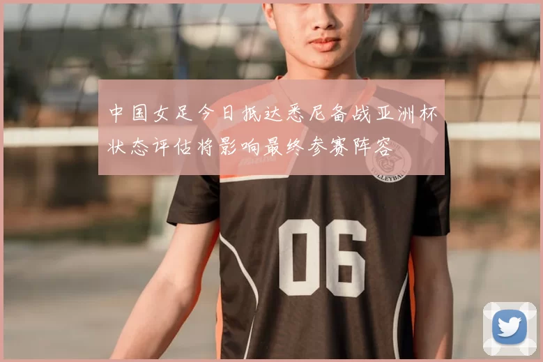 中国女足今日抵达悉尼备战亚洲杯状态评估将影响最终参赛阵容
