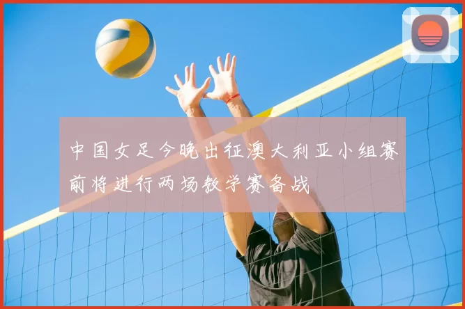 中国女足今晚出征澳大利亚小组赛前将进行两场教学赛备战