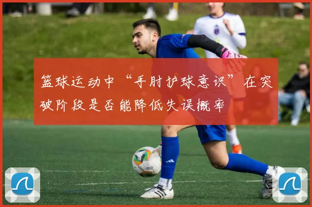 篮球运动中“手肘护球意识”在突破阶段是否能降低失误概率