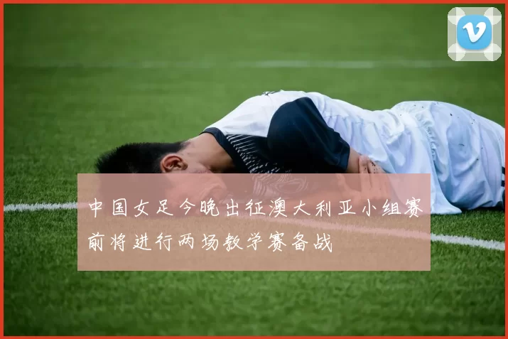 中国女足今晚出征澳大利亚小组赛前将进行两场教学赛备战