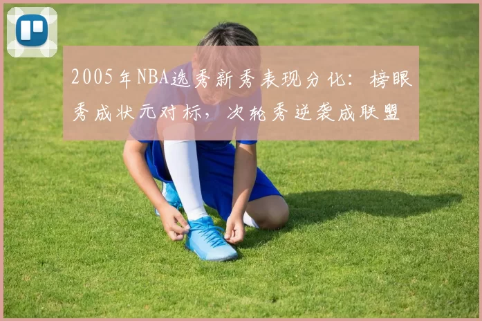2005年NBA选秀新秀表现分化:榜眼秀成状元对标,次轮秀逆袭成联盟核心