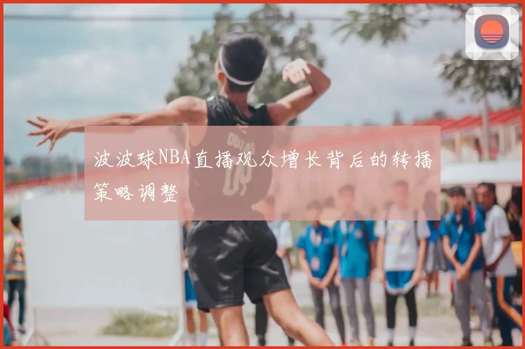 波波球NBA直播观众增长背后的转播策略调整