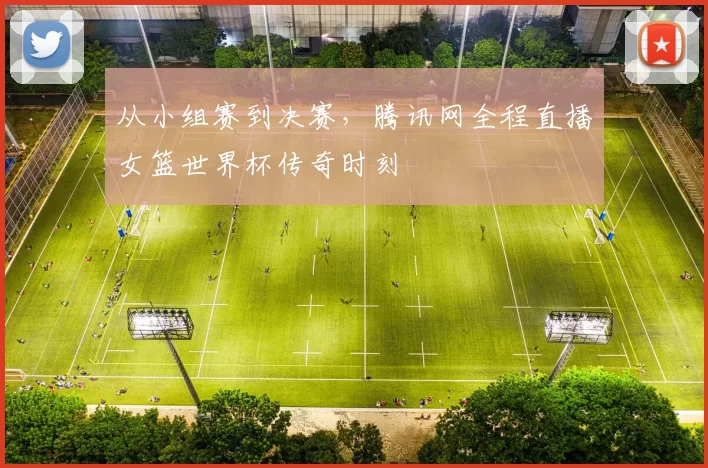 从小组赛到决赛,腾讯网全程直播女篮世界杯传奇时刻