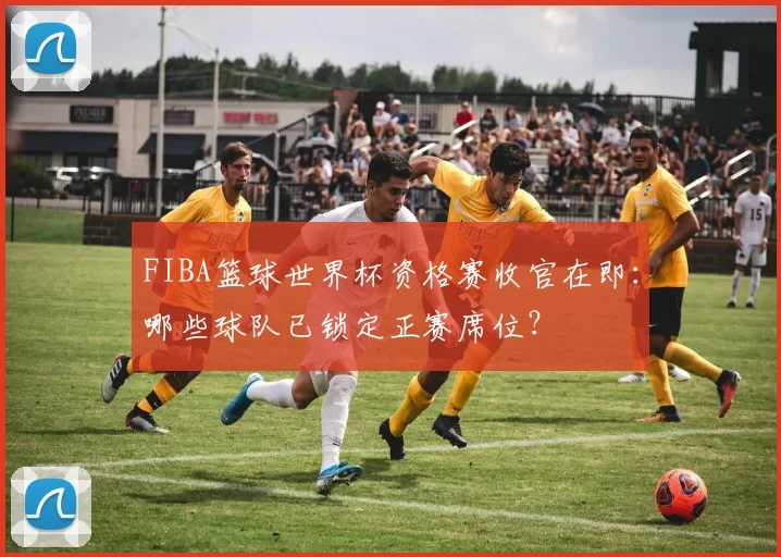 FIBA篮球世界杯资格赛收官在即：哪些球队已锁定正赛席位？