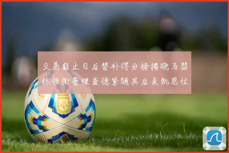 交易截止日后替补得分榜揭晓马瑟林领衔普理查德紧随其后麦凯恩位列第三