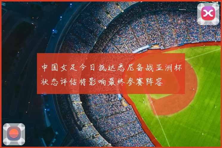 中国女足今日抵达悉尼备战亚洲杯状态评估将影响最终参赛阵容
