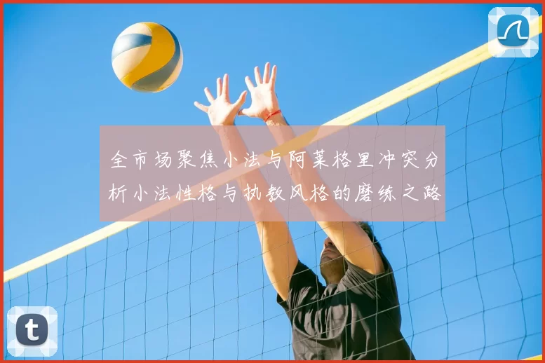 全市场聚焦小法与阿莱格里冲突分析小法性格与执教风格的磨练之路