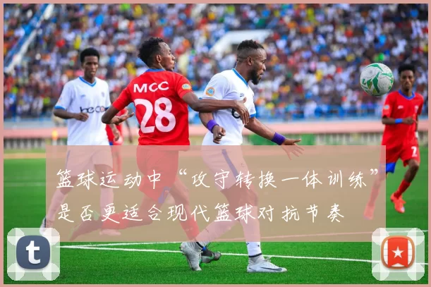 篮球运动中“攻守转换一体训练”是否更适合现代篮球对抗节奏