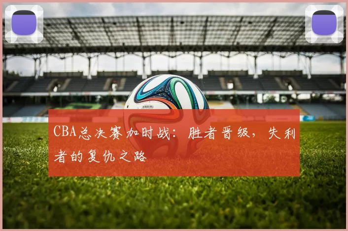 CBA总决赛加时战：胜者晋级，失利者的复仇之路