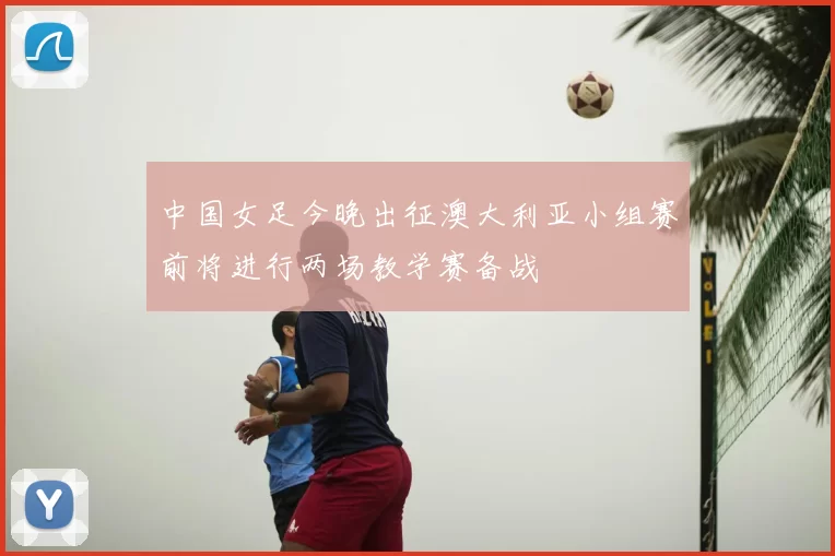 中国女足今晚出征澳大利亚小组赛前将进行两场教学赛备战