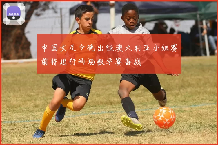中国女足今晚出征澳大利亚小组赛前将进行两场教学赛备战