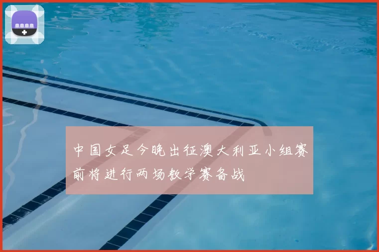 中国女足今晚出征澳大利亚小组赛前将进行两场教学赛备战