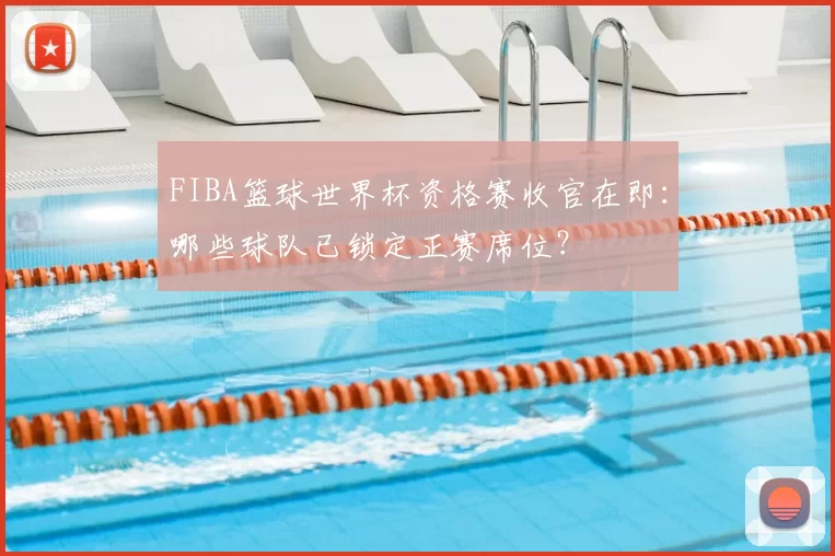 FIBA篮球世界杯资格赛收官在即：哪些球队已锁定正赛席位？