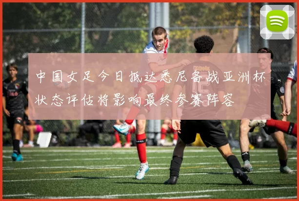中国女足今日抵达悉尼备战亚洲杯状态评估将影响最终参赛阵容