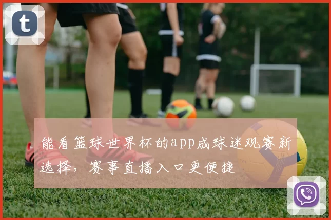 能看篮球世界杯的app成球迷观赛新选择,赛事直播入口更便捷