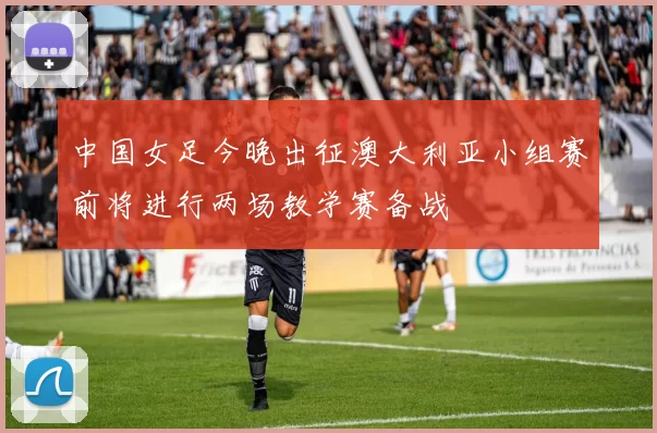 中国女足今晚出征澳大利亚小组赛前将进行两场教学赛备战
