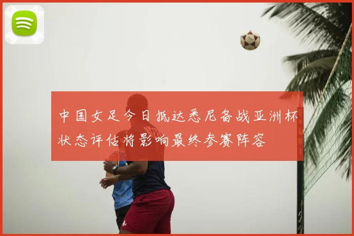 中国女足今日抵达悉尼备战亚洲杯状态评估将影响最终参赛阵容