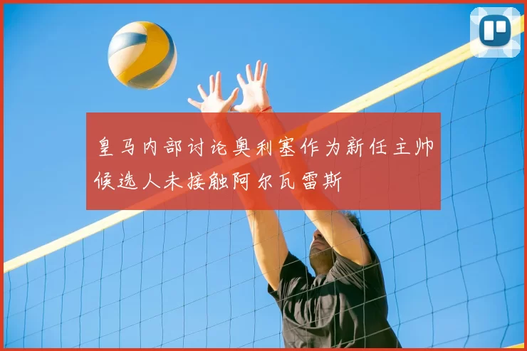 皇马内部讨论奥利塞作为新任主帅候选人未接触阿尔瓦雷斯