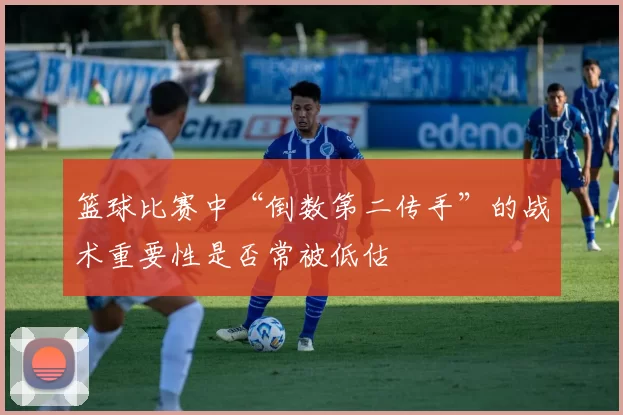 篮球比赛中“倒数第二传手”的战术重要性是否常被低估