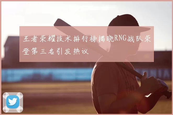 王者荣耀技术排行榜揭晓RNG战队荣登第三名引发热议