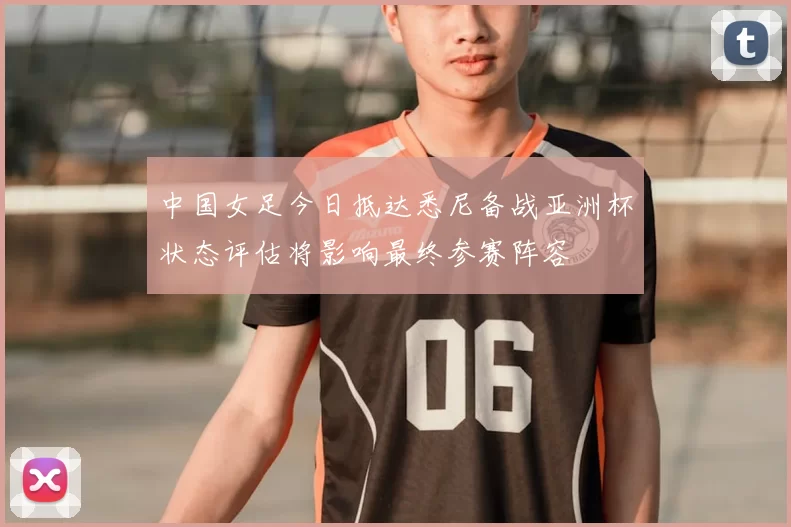 中国女足今日抵达悉尼备战亚洲杯状态评估将影响最终参赛阵容