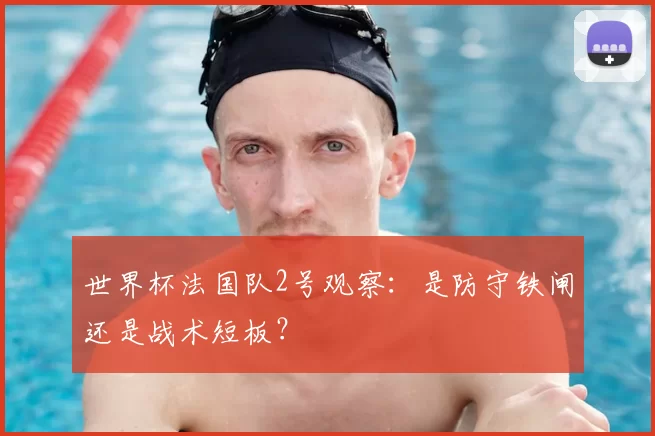 世界杯法国队2号观察：是防守铁闸还是战术短板？
