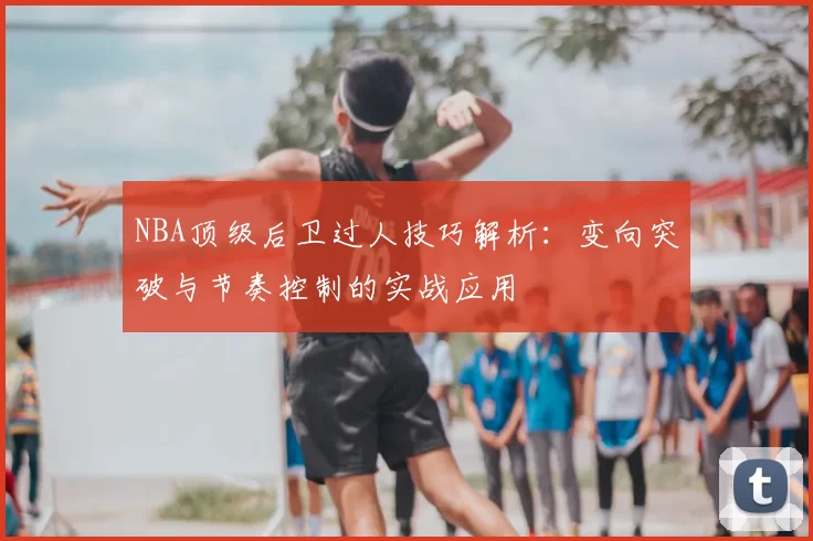 NBA顶级后卫过人技巧解析：变向突破与节奏控制的实战应用