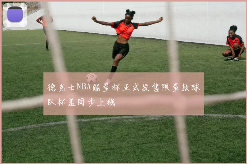 德克士NBA能量杯正式发售限量款球队杯盖同步上线
