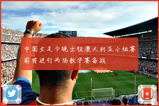 中国女足今晚出征澳大利亚小组赛前将进行两场教学赛备战