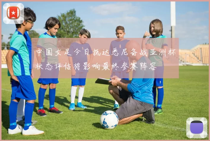 中国女足今日抵达悉尼备战亚洲杯状态评估将影响最终参赛阵容