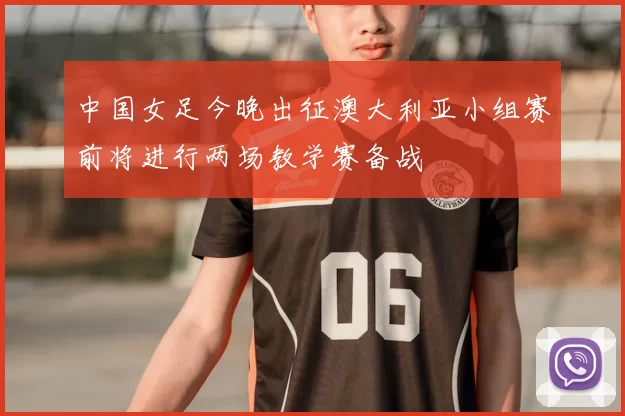 中国女足今晚出征澳大利亚小组赛前将进行两场教学赛备战