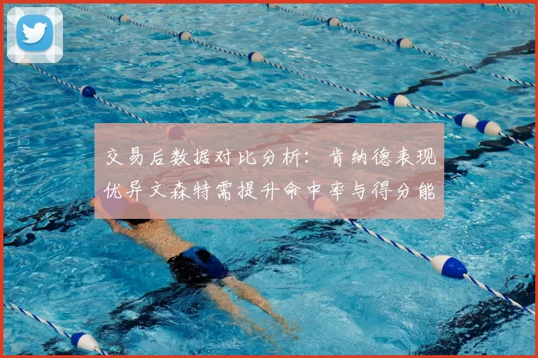交易后数据对比分析：肯纳德表现优异文森特需提升命中率与得分能力