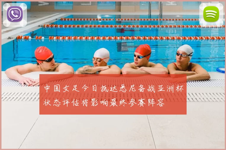 中国女足今日抵达悉尼备战亚洲杯状态评估将影响最终参赛阵容