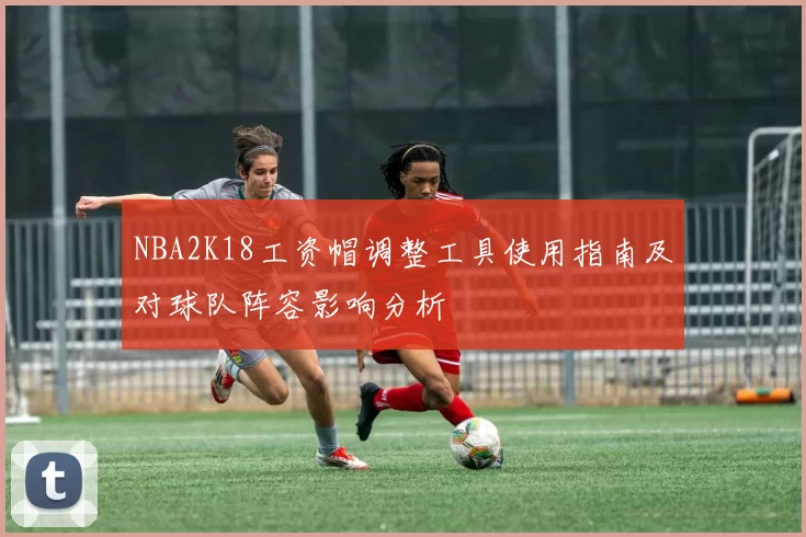 NBA2K18工资帽调整工具使用指南及对球队阵容影响分析