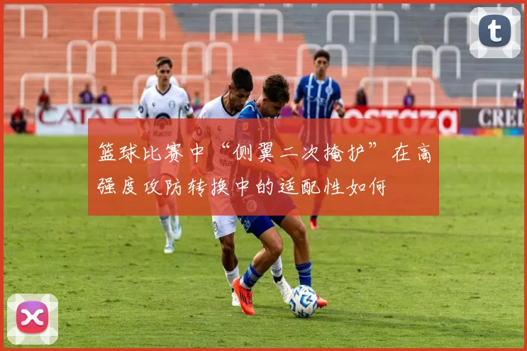 篮球比赛中“侧翼二次掩护”在高强度攻防转换中的适配性如何