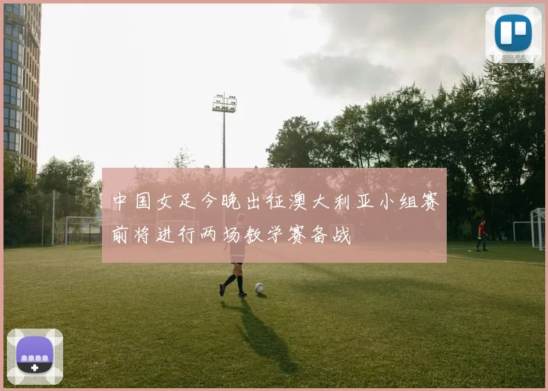 中国女足今晚出征澳大利亚小组赛前将进行两场教学赛备战
