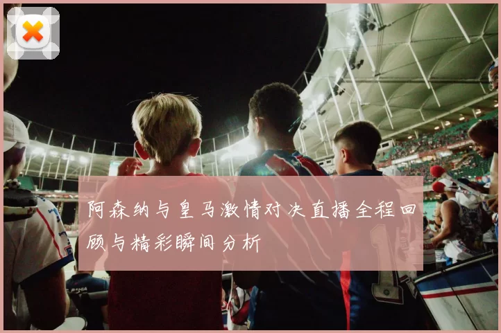 阿森纳与皇马激情对决直播全程回顾与精彩瞬间分析