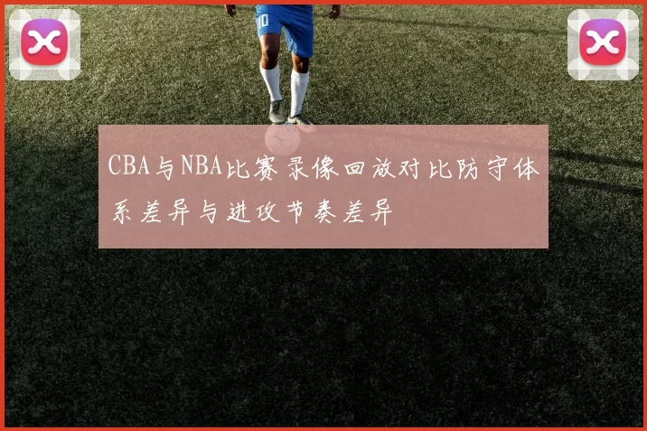 CBA与NBA比赛录像回放对比防守体系差异与进攻节奏差异