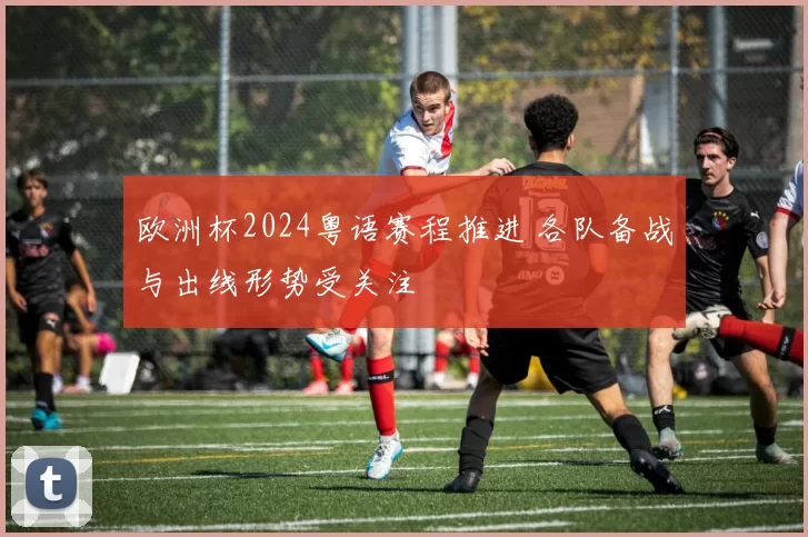 欧洲杯2024粤语赛程推进 各队备战与出线形势受关注