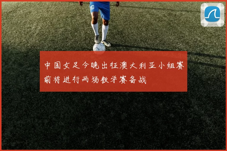 中国女足今晚出征澳大利亚小组赛前将进行两场教学赛备战