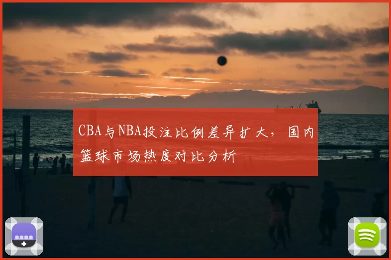 CBA与NBA投注比例差异扩大，国内篮球市场热度对比分析