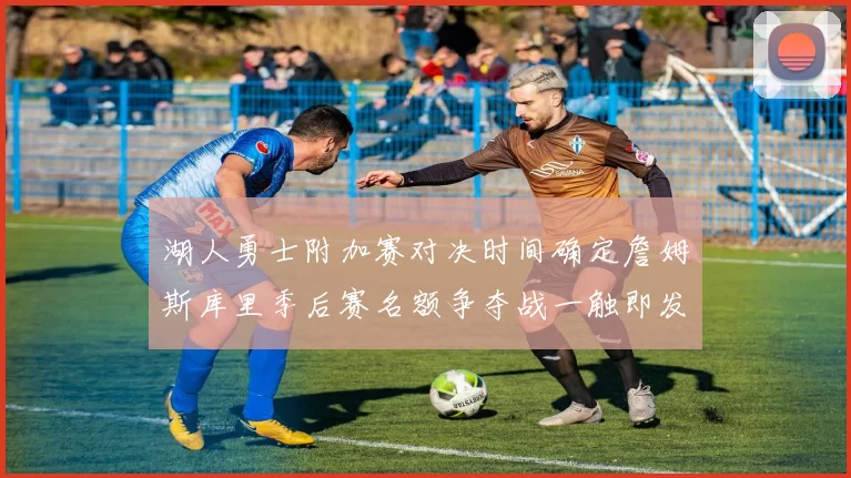 湖人勇士附加赛对决时间确定詹姆斯库里季后赛名额争夺战一触即发