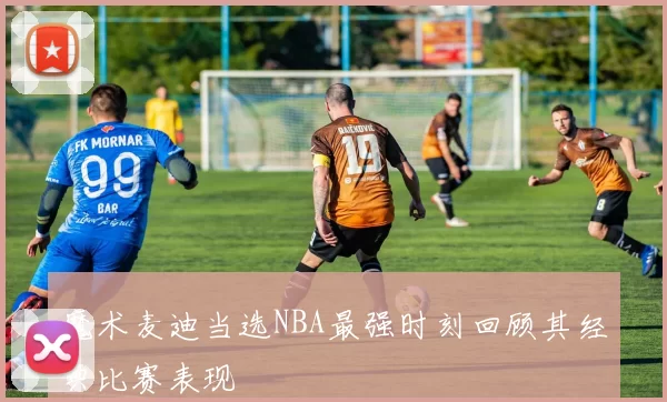 魔术麦迪当选NBA最强时刻回顾其经典比赛表现