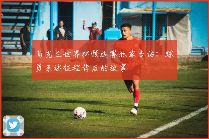 乌克兰世界杯预选赛独家专访：球员亲述征程背后的故事